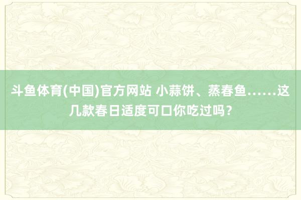 斗鱼体育(中国)官方网站 小蒜饼、蒸春鱼……这几款春日适度可口你吃过吗？