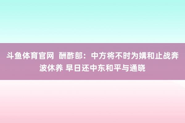 斗鱼体育官网  酬酢部：中方将不时为媾和止战奔波休养 早日还中东和平与通晓