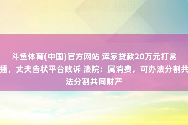 斗鱼体育(中国)官方网站 浑家贷款20万元打赏百余主播，丈夫告状平台败诉 法院：属消费，可办法分割共同财产
