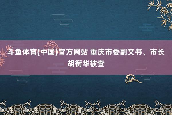 斗鱼体育(中国)官方网站 重庆市委副文书、市长胡衡华被查