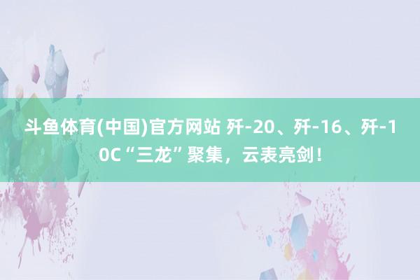 斗鱼体育(中国)官方网站 歼-20、歼-16、歼-10C“三龙”聚集，云表亮剑！