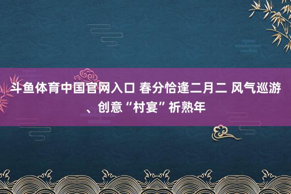 斗鱼体育中国官网入口 春分恰逢二月二 风气巡游、创意“村宴”祈熟年