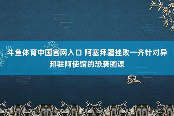 斗鱼体育中国官网入口 阿塞拜疆挫败一齐针对异邦驻阿使馆的恐袭图谋