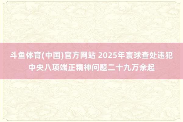 斗鱼体育(中国)官方网站 2025年寰球查处违犯中央八项端正精神问题二十九万余起