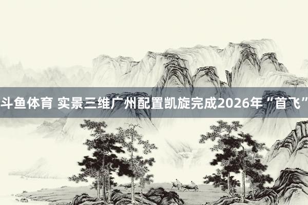 斗鱼体育 实景三维广州配置凯旋完成2026年“首飞”