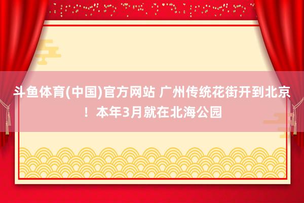 斗鱼体育(中国)官方网站 广州传统花街开到北京！本年3月就在北海公园