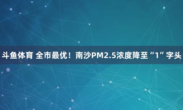 斗鱼体育 全市最优！南沙PM2.5浓度降至“1”字头