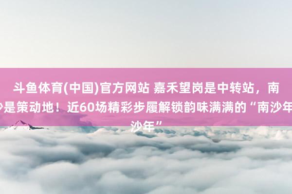 斗鱼体育(中国)官方网站 嘉禾望岗是中转站，南沙是策动地！近60场精彩步履解锁韵味满满的“南沙年”