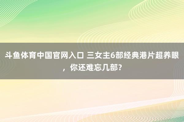 斗鱼体育中国官网入口 三女主6部经典港片超养眼，你还难忘几部？