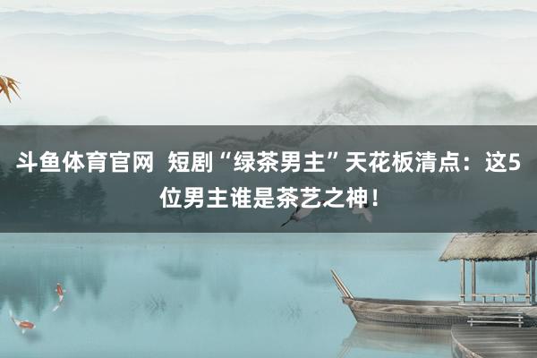斗鱼体育官网  短剧“绿茶男主”天花板清点：这5位男主谁是茶艺之神！