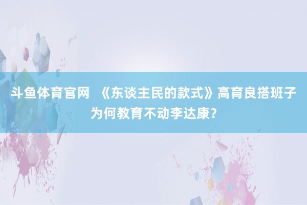 斗鱼体育官网  《东谈主民的款式》高育良搭班子为何教育不动李达康？