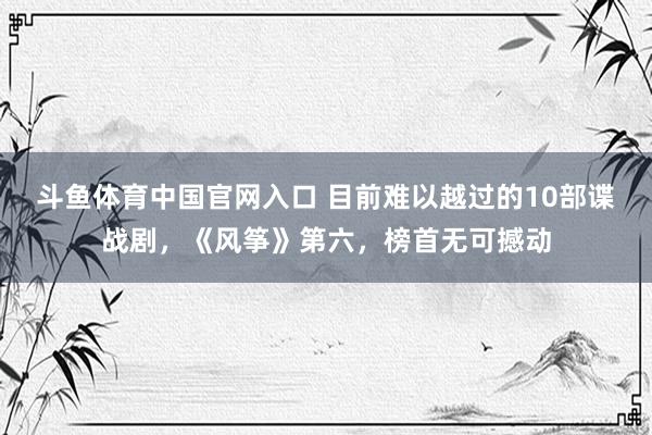 斗鱼体育中国官网入口 目前难以越过的10部谍战剧，《风筝》第六，榜首无可撼动