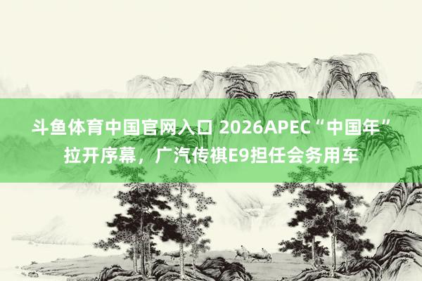 斗鱼体育中国官网入口 2026APEC“中国年”拉开序幕，广汽传祺E9担任会务用车