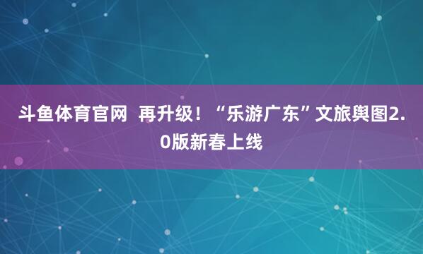 斗鱼体育官网  再升级！“乐游广东”文旅舆图2.0版新春上线