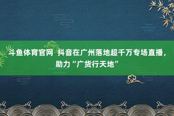 斗鱼体育官网  抖音在广州落地超千万专场直播，助力“广货行天地”