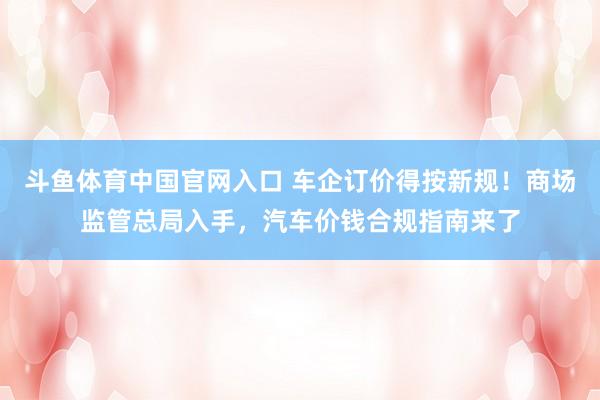 斗鱼体育中国官网入口 车企订价得按新规！商场监管总局入手，汽车价钱合规指南来了