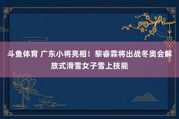 斗鱼体育 广东小将亮相！黎睿霖将出战冬奥会解放式滑雪女子雪上技能