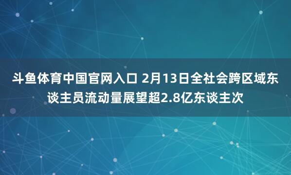 斗鱼体育中国官网入口 2月13日全社会跨区域东谈主员流动量展望超2.8亿东谈主次