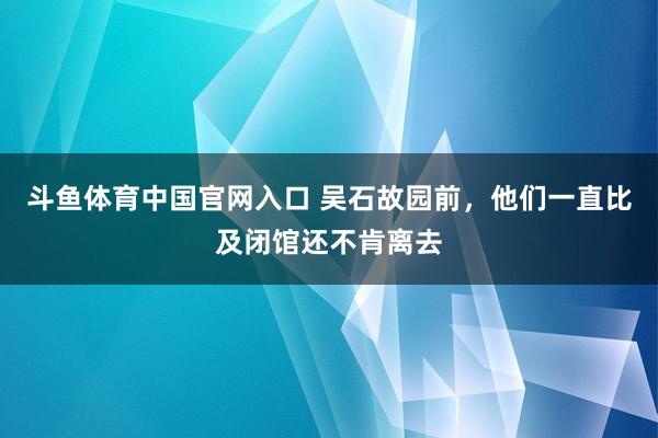 斗鱼体育中国官网入口 吴石故园前，他们一直比及闭馆还不肯离去