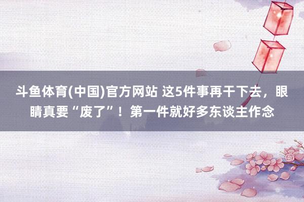斗鱼体育(中国)官方网站 这5件事再干下去，眼睛真要“废了”！第一件就好多东谈主作念