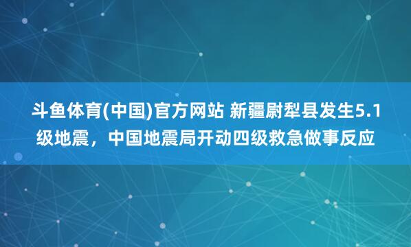 斗鱼体育(中国)官方网站 新疆尉犁县发生5.1级地震，中国地震局开动四级救急做事反应