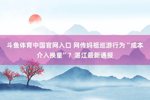斗鱼体育中国官网入口 网传妈祖巡游行为“成本介入换童”？湛江最新通报