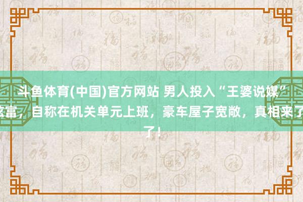 斗鱼体育(中国)官方网站 男人投入“王婆说媒”炫富，自称在机关单元上班，豪车屋子宽敞，真相来了！