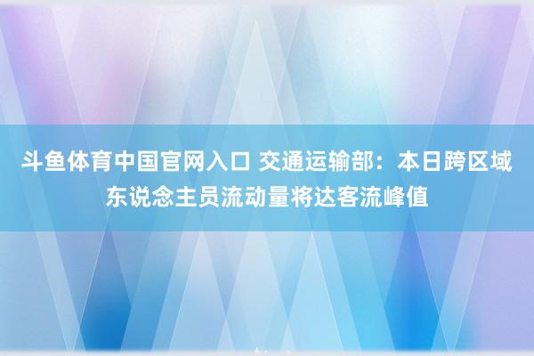 斗鱼体育中国官网入口 交通运输部：本日跨区域东说念主员流动量将达客流峰值