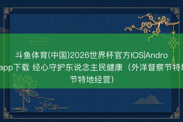 斗鱼体育(中国)2026世界杯官方IOS|Android手机app下载 经心守护东说念主民健康（外洋督察节特地经营）