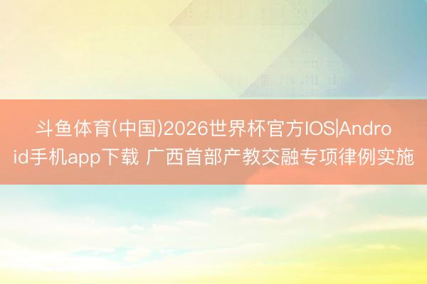 斗鱼体育(中国)2026世界杯官方IOS|Android手机app下载 广西首部产教交融专项律例实施