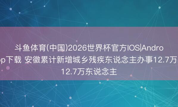 斗鱼体育(中国)2026世界杯官方IOS|Android手机app下载 安徽累计新增城乡残疾东说念主办事12.7万东说念主