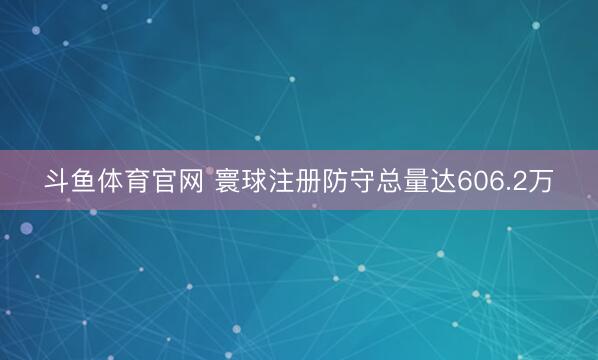 斗鱼体育官网 寰球注册防守总量达606.2万