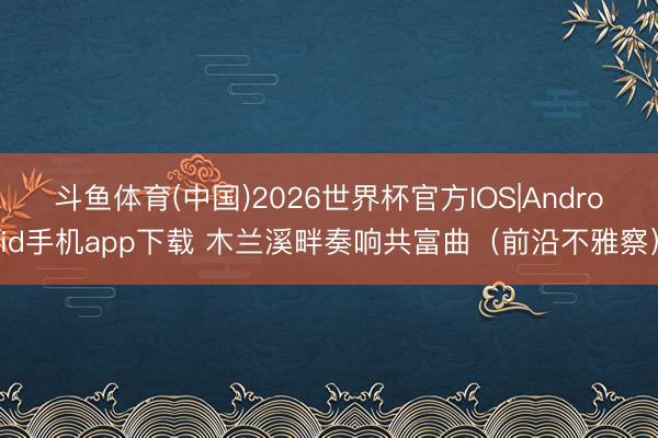 斗鱼体育(中国)2026世界杯官方IOS|Android手机app下载 木兰溪畔奏响共富曲(前沿不雅察)