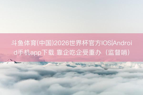 斗鱼体育(中国)2026世界杯官方IOS|Android手机app下载 靠企吃企受重办（监督哨）
