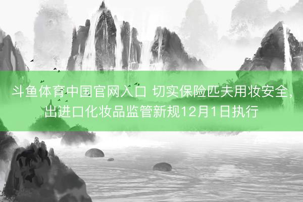斗鱼体育中国官网入口 切实保险匹夫用妆安全，出进口化妆品监管新规12月1日执行