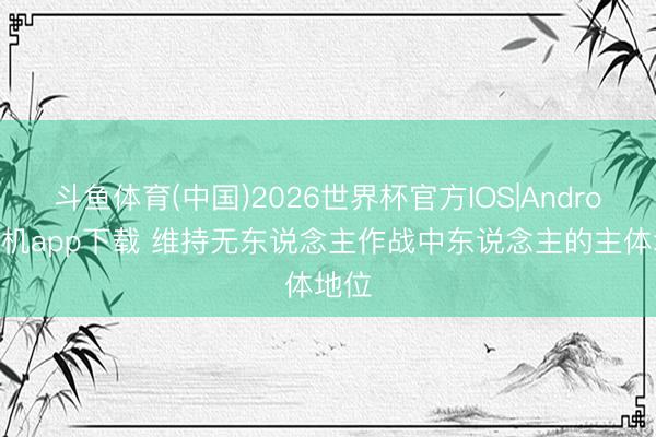 斗鱼体育(中国)2026世界杯官方IOS|Android手机app下载 维持无东说念主作战中东说念主的主体地位