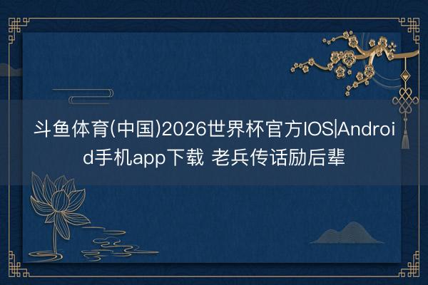 斗鱼体育(中国)2026世界杯官方IOS|Android手机app下载 老兵传话励后辈