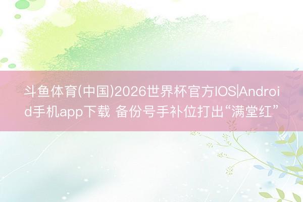 斗鱼体育(中国)2026世界杯官方IOS|Android手机app下载 备份号手补位打出“满堂红”