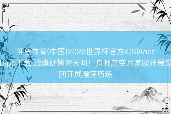 斗鱼体育(中国)2026世界杯官方IOS|Android手机app下载 战鹰砺翅海天间！舟师航空兵某团开展漂荡历练