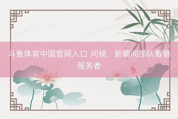 斗鱼体育中国官网入口 问候，新期间部队看管服务者