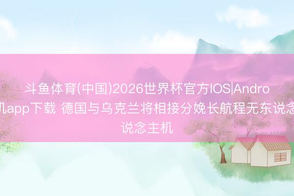 斗鱼体育(中国)2026世界杯官方IOS|Android手机app下载 德国与乌克兰将相接分娩长航程无东说念主机