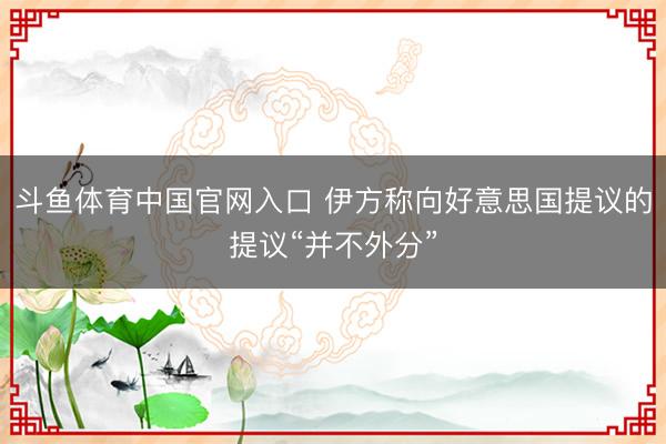 斗鱼体育中国官网入口 伊方称向好意思国提议的提议“并不外分”