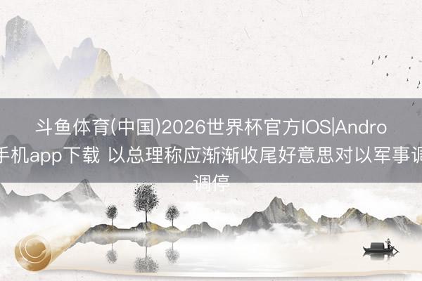 斗鱼体育(中国)2026世界杯官方IOS|Android手机app下载 以总理称应渐渐收尾好意思对以军事调停
