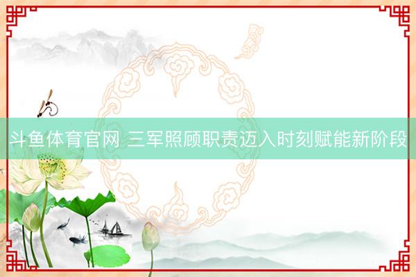 斗鱼体育官网 三军照顾职责迈入时刻赋能新阶段