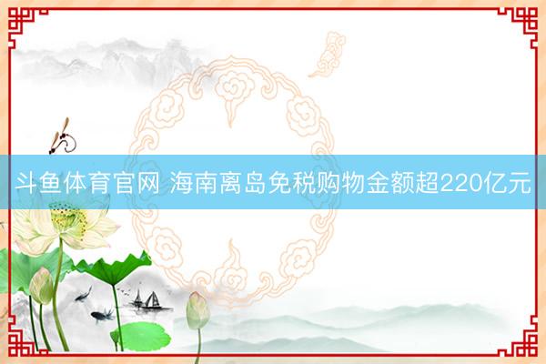 斗鱼体育官网 海南离岛免税购物金额超220亿元