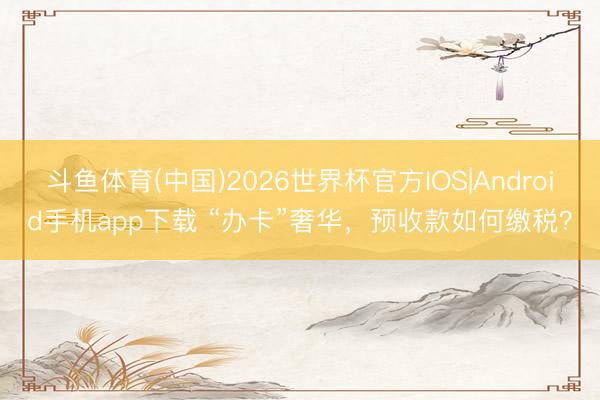 斗鱼体育(中国)2026世界杯官方IOS|Android手机app下载 “办卡”奢华，预收款如何缴税？