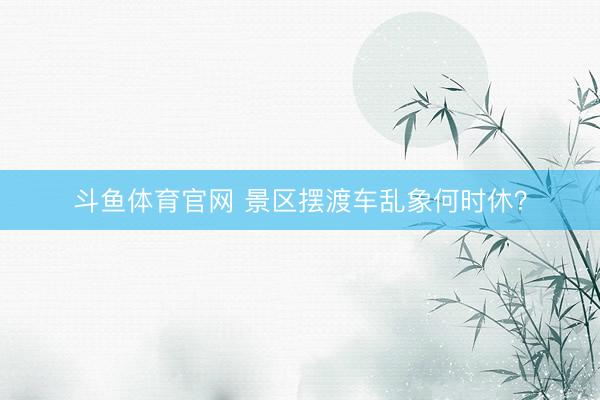 斗鱼体育官网 景区摆渡车乱象何时休？