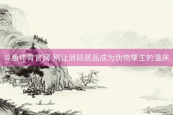 斗鱼体育官网 别让消码居品成为伪物孳生的温床