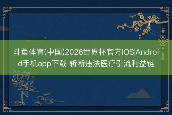 斗鱼体育(中国)2026世界杯官方IOS|Android手机app下载 斩断违法医疗引流利益链