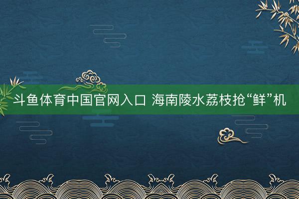 斗鱼体育中国官网入口 海南陵水荔枝抢“鲜”机